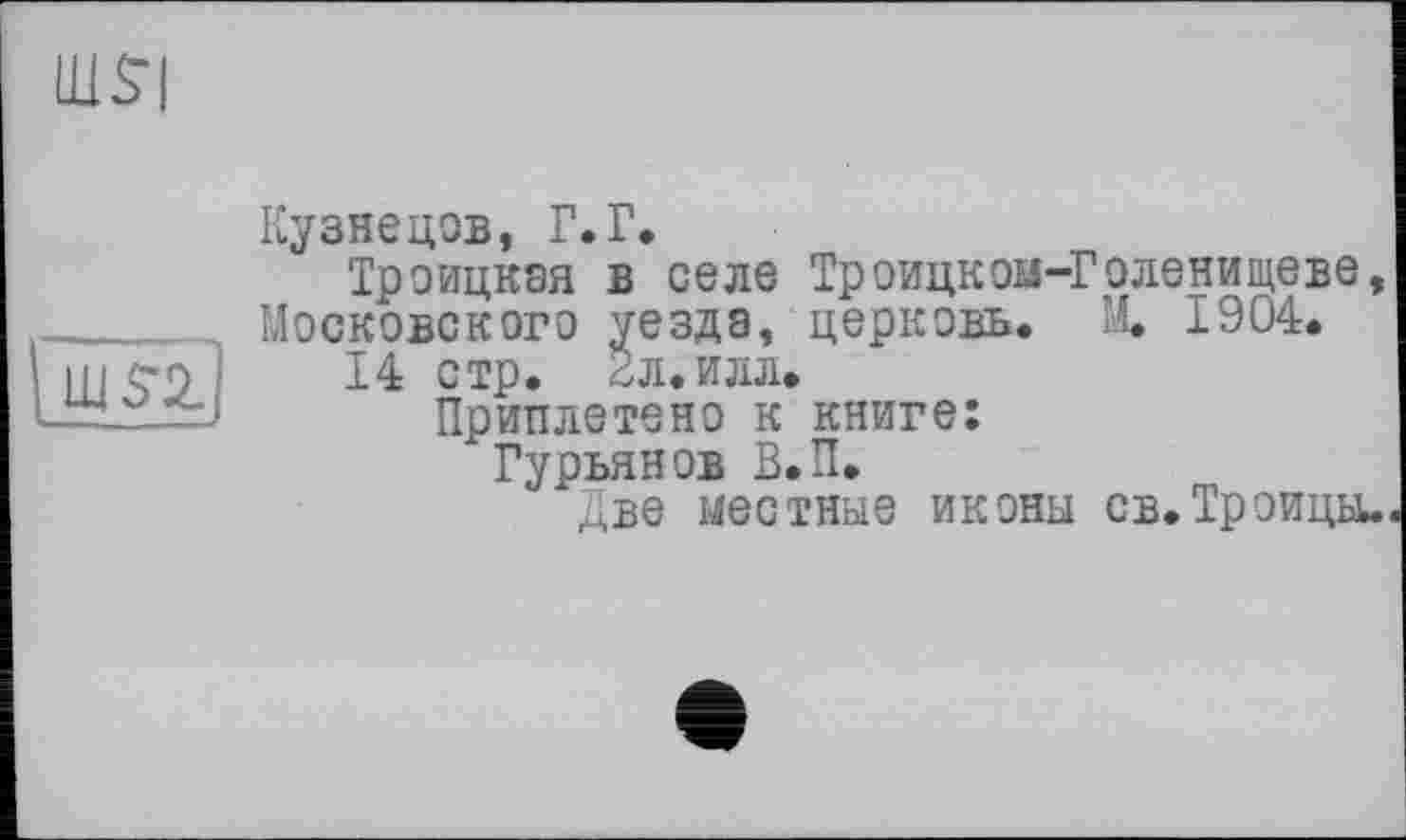 ﻿щ$|
ш si]
Кузнецов, Г.Г.
Троицкая в селе Троицкоа-Голенищеве, Московского уезда, церковь. М. 1904.
14 стр. 2л.илл.
Приплетено к книге:
Гурьянов В.П.
Две местные иконы св.Троицы.